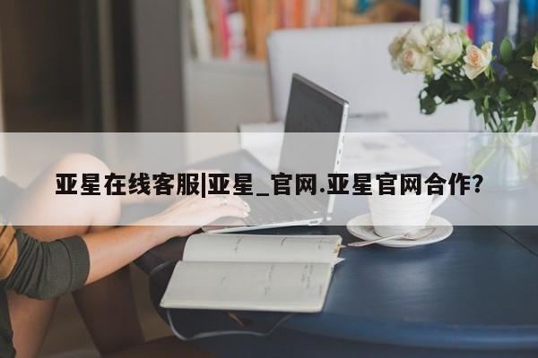 亚星娱乐 亚星会员开户亚星在线客服|亚星_官网.亚星官网合作？