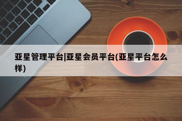 亚星娱乐 亚星会员开户亚星管理平台|亚星会员平台(亚星平台怎么样)