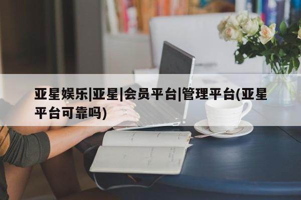 亚星娱乐 亚星会员开户亚星娱乐|亚星|会员平台|管理平台(亚星平台可靠吗)