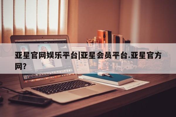 亚星娱乐 亚星会员开户亚星官网娱乐平台|亚星会员平台.亚星官方网？