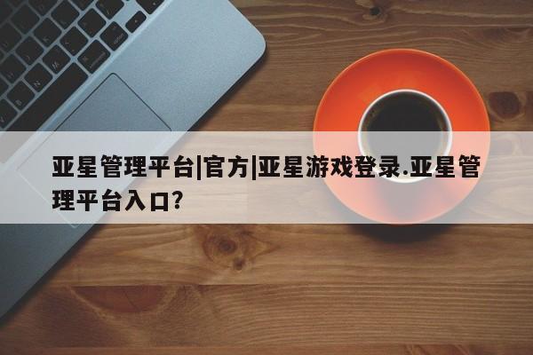 亚星娱乐 亚星会员开户亚星管理平台|官方|亚星游戏登录.亚星管理平台入口？