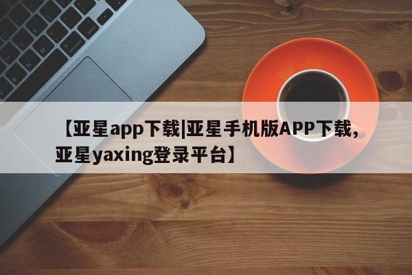 亚星娱乐 亚星会员开户【亚星app下载|亚星手机版APP下载,亚星yaxing登录平台】
