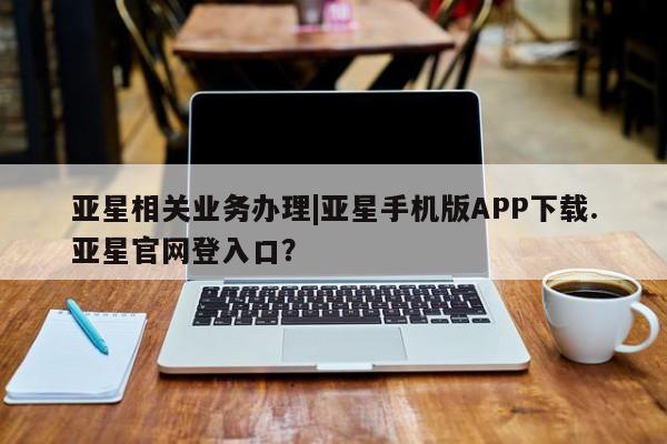 亚星娱乐 亚星会员开户亚星相关业务办理|亚星手机版APP下载.亚星官网登入口？