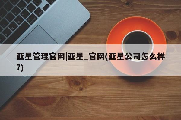 亚星娱乐 亚星会员开户亚星管理官网|亚星_官网(亚星公司怎么样?)