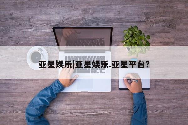亚星娱乐 亚星会员开户亚星娱乐|亚星娱乐.亚星平台？