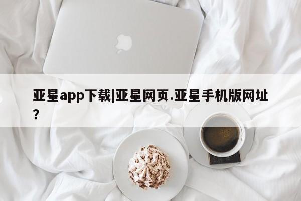 亚星娱乐 亚星会员开户亚星app下载|亚星网页.亚星手机版网址？