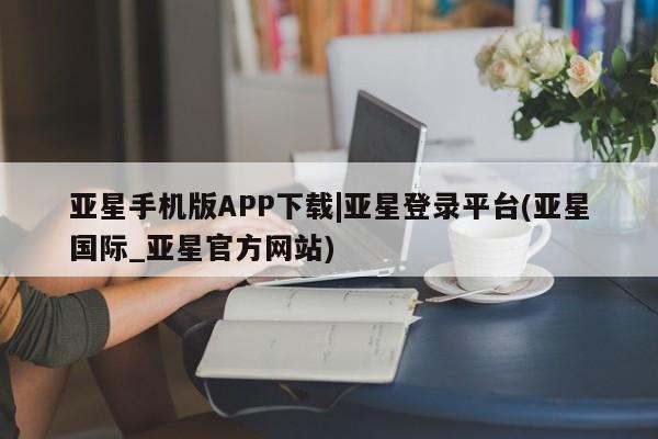 亚星娱乐 亚星会员开户亚星手机版APP下载|亚星登录平台(亚星国际_亚星官方网站)