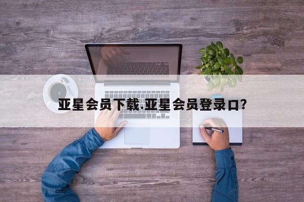 亚星娱乐 亚星会员开户亚星会员下载.亚星会员登录口？