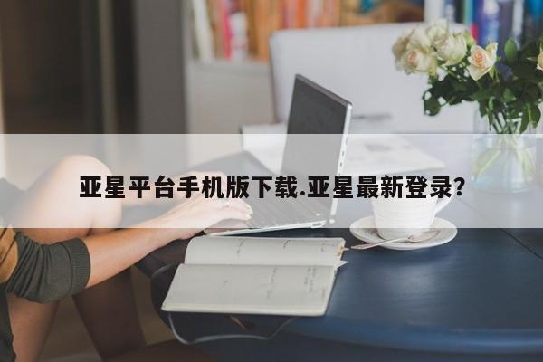 亚星娱乐 亚星会员开户亚星平台手机版下载.亚星最新登录？