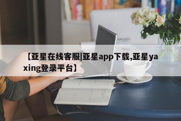 亚星娱乐 亚星会员开户【亚星在线客服|亚星app下载,亚星yaxing登录平台】