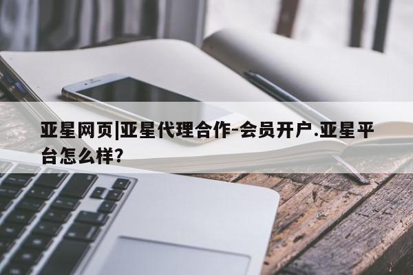 亚星娱乐 亚星会员开户亚星网页|亚星代理合作-会员开户.亚星平台怎么样？