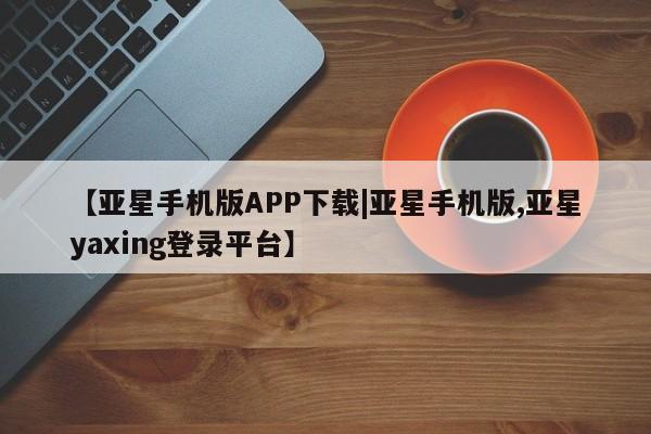 亚星娱乐 亚星会员开户【亚星手机版APP下载|亚星手机版,亚星yaxing登录平台】