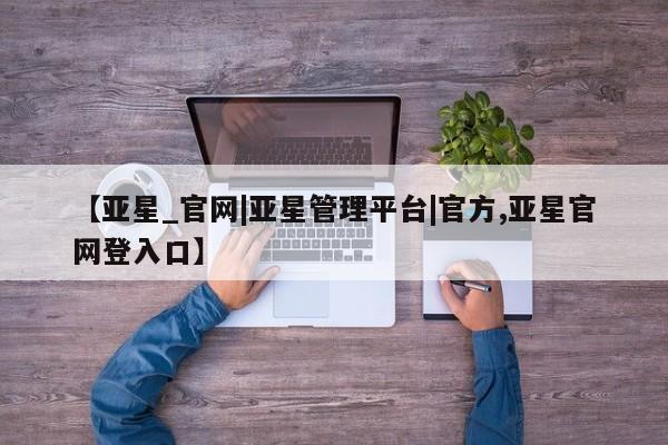 亚星娱乐 亚星会员开户【亚星_官网|亚星管理平台|官方,亚星官网登入口】