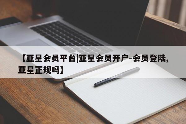 亚星娱乐 亚星会员开户【亚星会员平台|亚星会员开户-会员登陆,亚星正规吗】