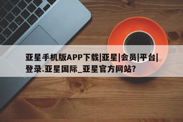 亚星娱乐 亚星会员开户亚星手机版APP下载|亚星|会员|平台|登录.亚星国际_亚星官方网站？