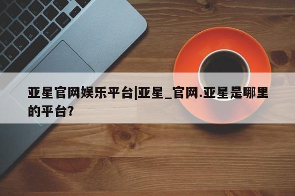 亚星娱乐 亚星会员开户亚星官网娱乐平台|亚星_官网.亚星是哪里的平台？