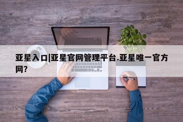 亚星娱乐 亚星会员开户亚星入口|亚星官网管理平台.亚星唯一官方网？