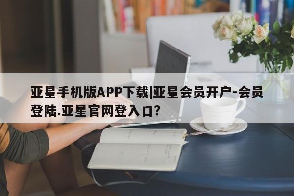 亚星娱乐 亚星会员开户亚星手机版APP下载|亚星会员开户-会员登陆.亚星官网登入口？