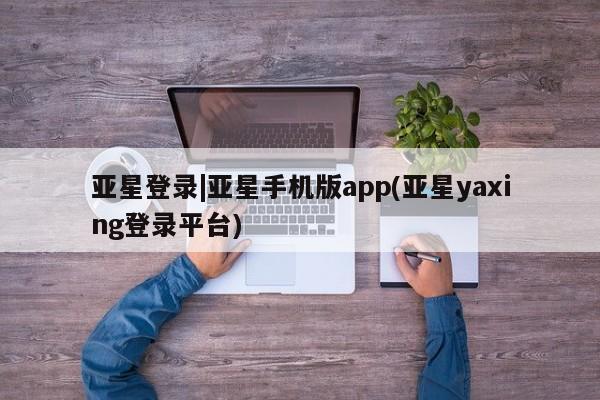 亚星娱乐 亚星会员开户亚星登录|亚星手机版app(亚星yaxing登录平台)