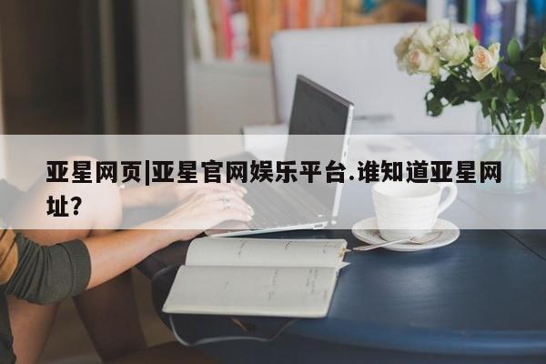 亚星娱乐 亚星会员开户亚星网页|亚星官网娱乐平台.谁知道亚星网址？