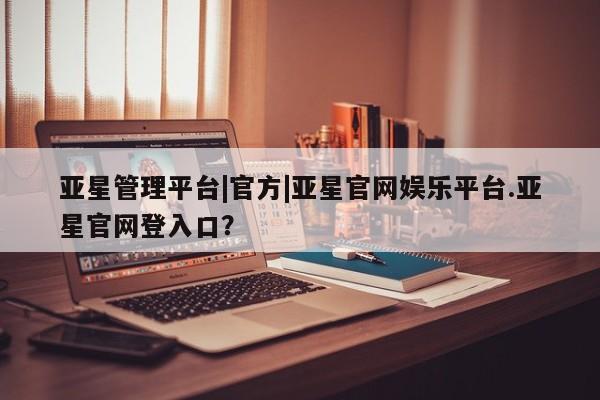 亚星娱乐 亚星会员开户亚星管理平台|官方|亚星官网娱乐平台.亚星官网登入口？