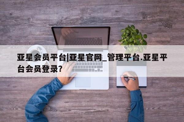 亚星娱乐 亚星会员开户亚星会员平台|亚星官网_管理平台.亚星平台会员登录？