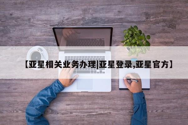 亚星娱乐 亚星会员开户【亚星相关业务办理|亚星登录,亚星官方】