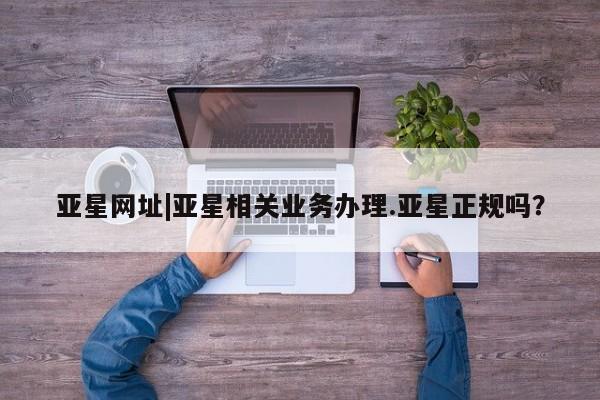亚星娱乐 亚星会员开户亚星网址|亚星相关业务办理.亚星正规吗？