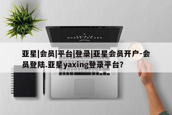 亚星娱乐 亚星会员开户亚星|会员|平台|登录|亚星会员开户-会员登陆.亚星yaxing登录平台？
