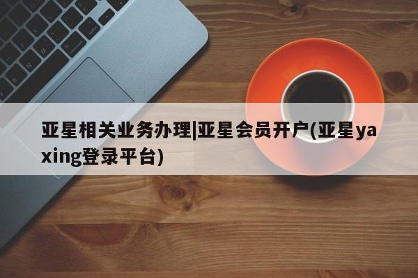 亚星娱乐 亚星会员开户亚星相关业务办理|亚星会员开户(亚星yaxing登录平台)