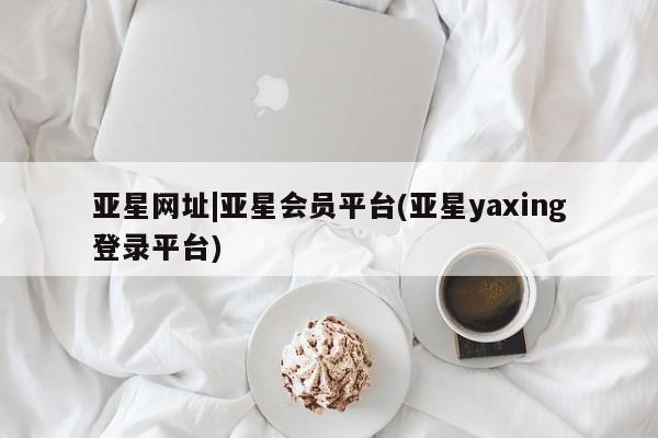 亚星娱乐 亚星会员开户亚星网址|亚星会员平台(亚星yaxing登录平台)