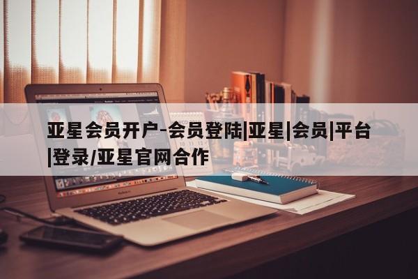 亚星娱乐 亚星会员开户亚星会员开户-会员登陆|亚星|会员|平台|登录/亚星官网合作