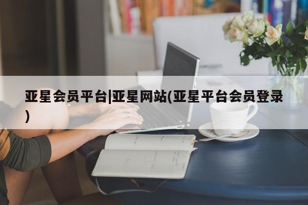 亚星娱乐 亚星会员开户亚星会员平台|亚星网站(亚星平台会员登录)