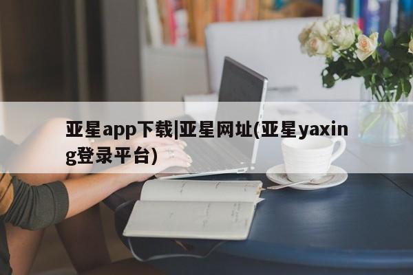 亚星娱乐 亚星会员开户亚星app下载|亚星网址(亚星yaxing登录平台)