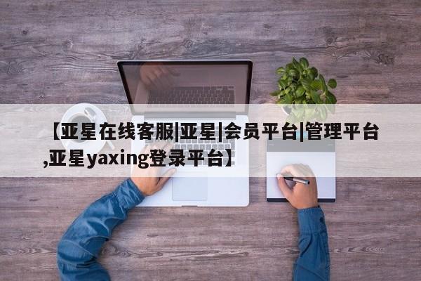 亚星娱乐 亚星会员开户【亚星在线客服|亚星|会员平台|管理平台,亚星yaxing登录平台】