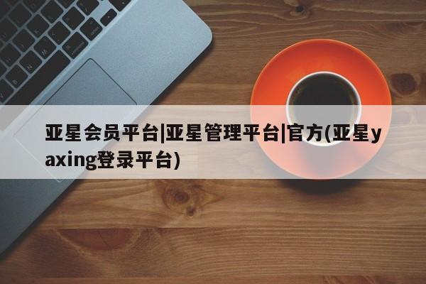 亚星娱乐 亚星会员开户亚星会员平台|亚星管理平台|官方(亚星yaxing登录平台)