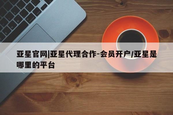 亚星娱乐 亚星会员开户亚星官网|亚星代理合作-会员开户/亚星是哪里的平台