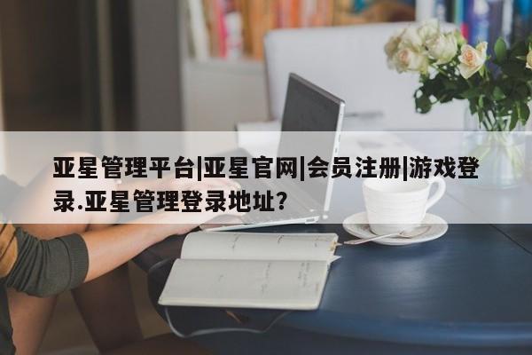 亚星娱乐 亚星会员开户亚星管理平台|亚星官网|会员注册|游戏登录.亚星管理登录地址？