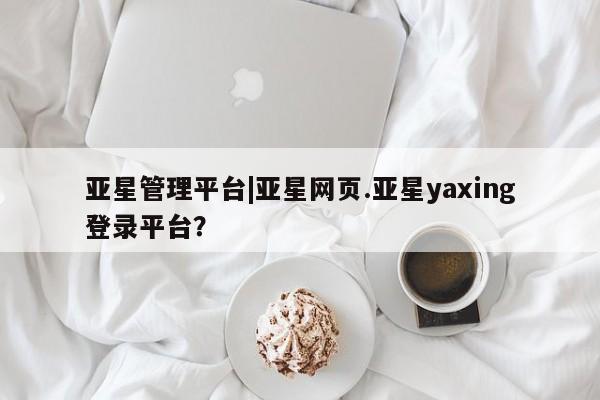 亚星娱乐 亚星会员开户亚星管理平台|亚星网页.亚星yaxing登录平台？