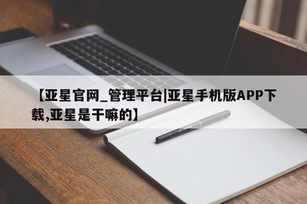 亚星娱乐 亚星会员开户【亚星官网_管理平台|亚星手机版APP下载,亚星是干嘛的】