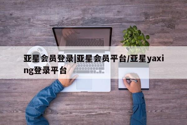 亚星娱乐 亚星会员开户亚星会员登录|亚星会员平台/亚星yaxing登录平台