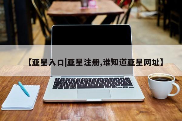 亚星娱乐 亚星会员开户【亚星入口|亚星注册,谁知道亚星网址】