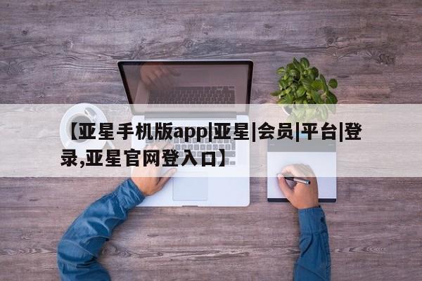 亚星娱乐 亚星会员开户【亚星手机版app|亚星|会员|平台|登录,亚星官网登入口】