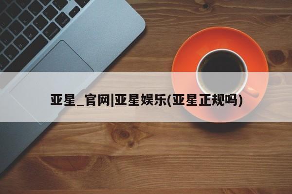 亚星娱乐 亚星会员开户亚星_官网|亚星娱乐(亚星正规吗)