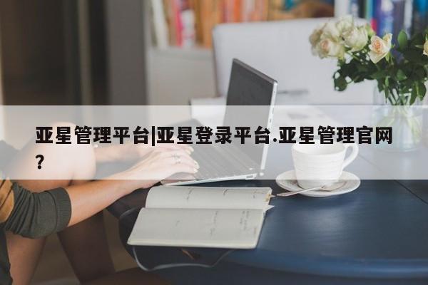 亚星娱乐 亚星会员开户亚星管理平台|亚星登录平台.亚星管理官网？