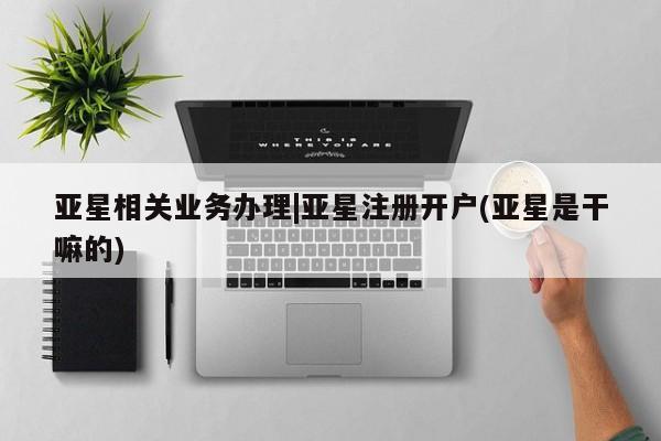 亚星娱乐 亚星会员开户亚星相关业务办理|亚星注册开户(亚星是干嘛的)