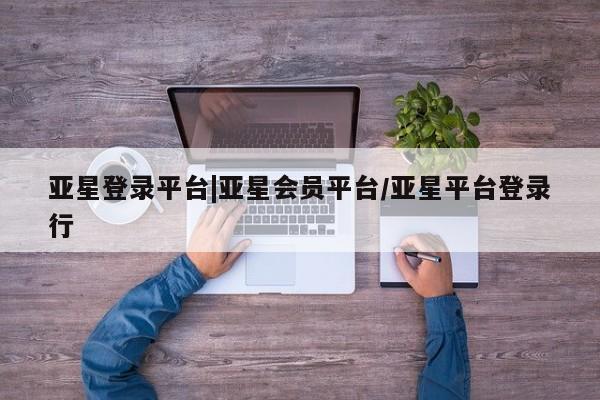 亚星娱乐 亚星会员开户亚星登录平台|亚星会员平台/亚星平台登录行